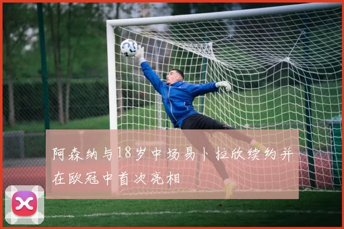 阿森纳与18岁中场易卜拉欣续约并在欧冠中首次亮相