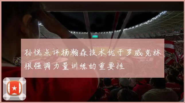 孙悦点评杨瀚森技术优于罗威克林根强调力量训练的重要性