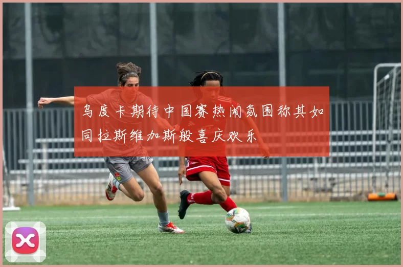 乌度卡期待中国赛热闹氛围称其如同拉斯维加斯般喜庆欢乐