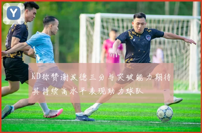 KD称赞谢泼德三分与突破能力期待其持续高水平表现助力球队