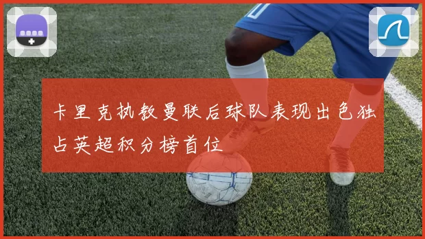 卡里克执教曼联后球队表现出色独占英超积分榜首位