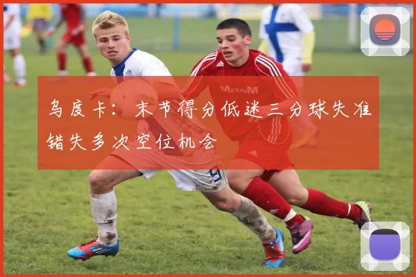 乌度卡：末节得分低迷三分球失准错失多次空位机会