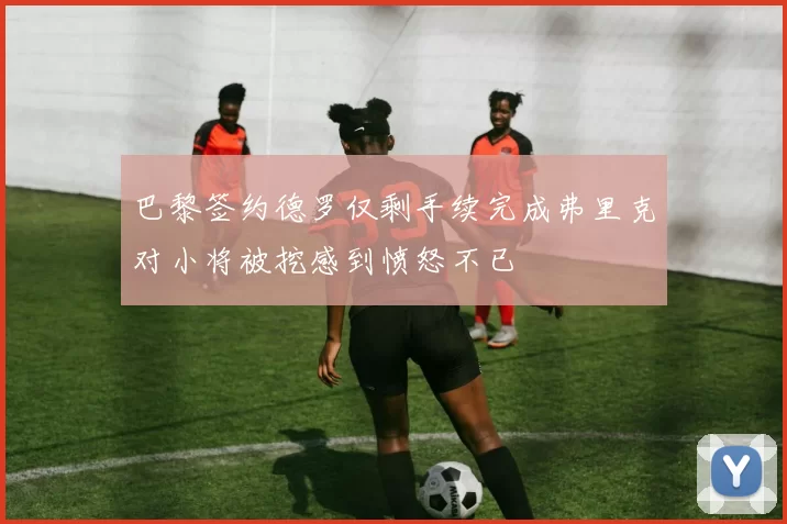 巴黎签约德罗仅剩手续完成弗里克对小将被挖感到愤怒不已