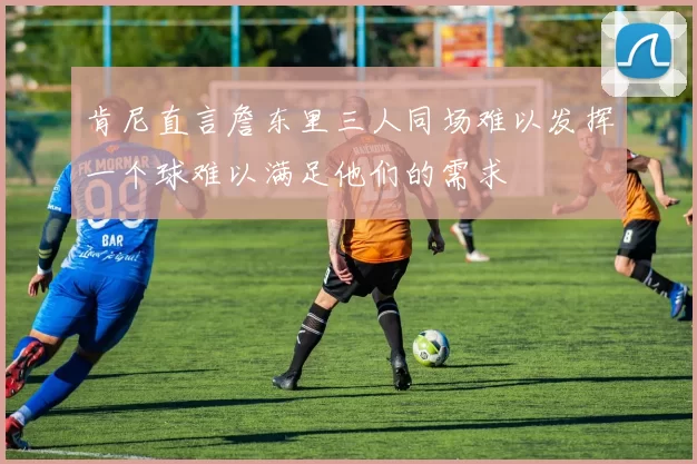 肯尼直言詹东里三人同场难以发挥一个球难以满足他们的需求