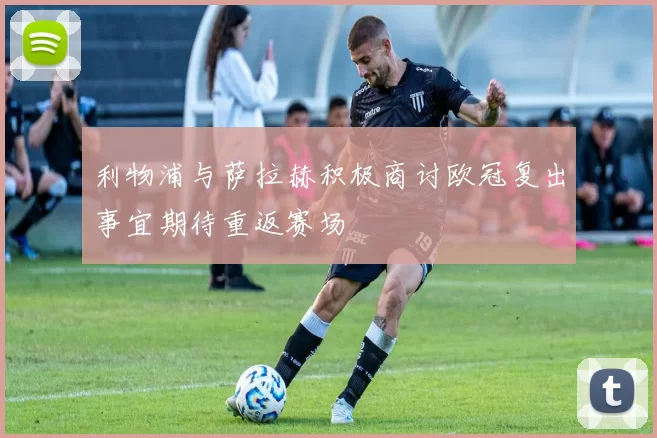 利物浦与萨拉赫积极商讨欧冠复出事宜期待重返赛场