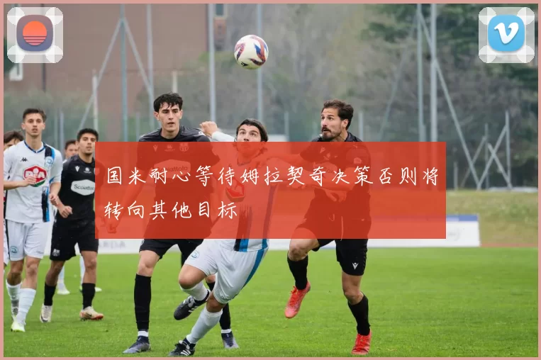 国米耐心等待姆拉契奇决策否则将转向其他目标
