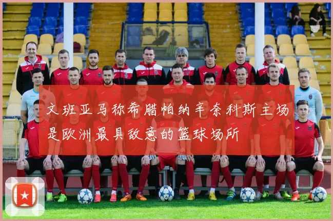 文班亚马称希腊帕纳辛奈科斯主场是欧洲最具敌意的篮球场所